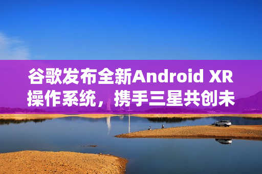 谷歌发布全新Android XR操作系统，携手三星共创未来体验