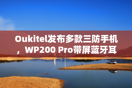 Oukitel发布多款三防手机，WP200 Pro带屏蓝牙耳机全新亮相，功能强大且可拆卸