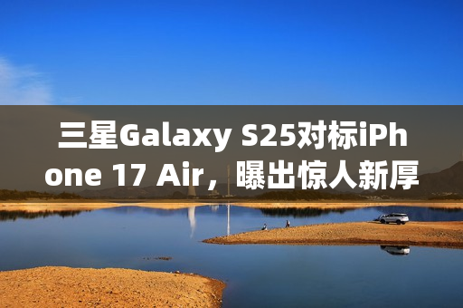 三星Galaxy S25对标iPhone 17 Air，曝出惊人新厚度仅6.5mm！