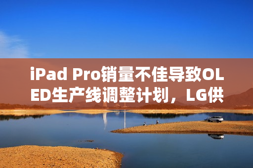 iPad Pro销量不佳导致OLED生产线调整计划，LG供应商面临失望境地