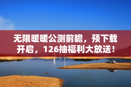 无限暖暖公测前瞻，预下载开启，126抽福利大放送！