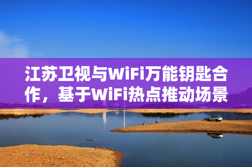 江苏卫视与WiFi万能钥匙合作，基于WiFi热点推动场景化社交创新