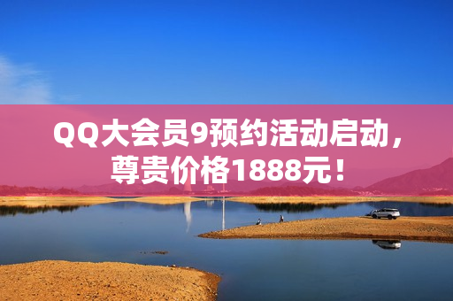 QQ大会员9预约活动启动，尊贵价格1888元！