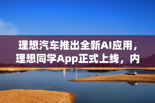 理想汽车推出全新AI应用，理想同学App正式上线，内容源自Mind GPT-3o