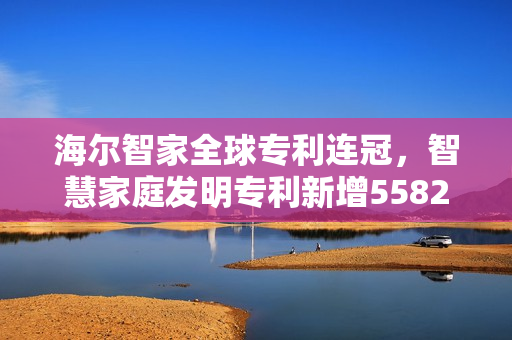 海尔智家全球专利连冠，智慧家庭发明专利新增5582件