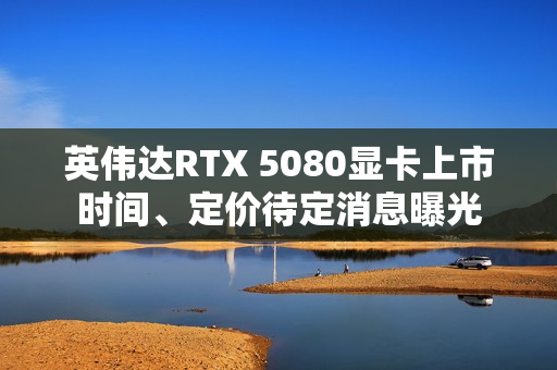 英伟达RTX 5080显卡上市时间、定价待定消息曝光