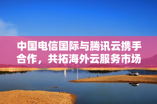 中国电信国际与腾讯云携手合作，共拓海外云服务市场新篇章