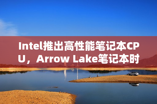 Intel推出高性能笔记本CPU，Arrow Lake笔记本时代来临