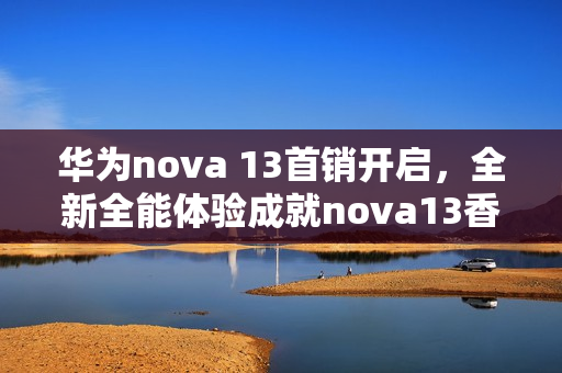 华为nova 13首销开启,全新全能体验成就nova13香口碑,引领新潮! 华为nova 13首销开启,全新全能体验成就nova13香口碑,引领新潮!