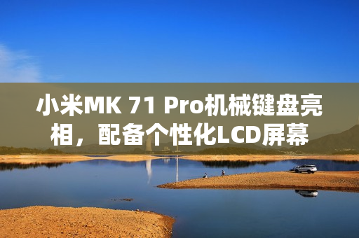 小米MK 71 Pro机械键盘亮相，配备个性化LCD屏幕