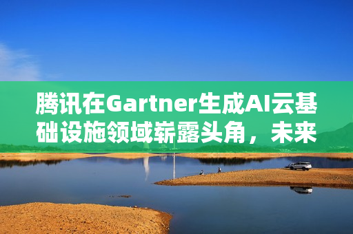腾讯在Gartner生成AI云基础设施领域崭露头角，未来潜力荣登榜首