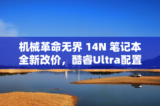 机械革命无界 14N 笔记本全新改价，酷睿Ultra配置，超值5999元！
