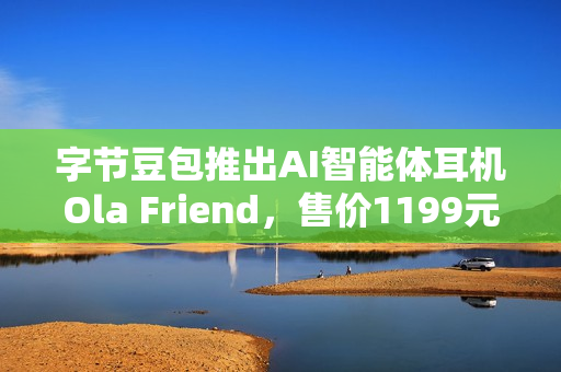 字节豆包推出AI智能体耳机Ola Friend，售价1199元，智能穿戴新选择