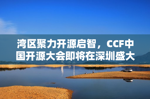湾区聚力开源启智，CCF中国开源大会即将在深圳盛大开幕（2024年）