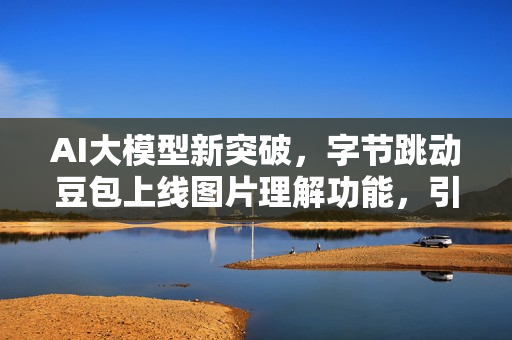 AI大模型新突破，字节跳动豆包上线图片理解功能，引领应用多元化新潮流