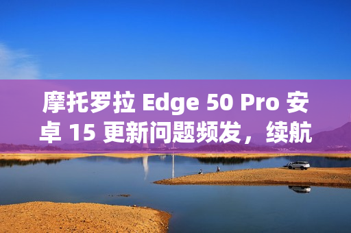 摩托罗拉 Edge 50 Pro 安卓 15 更新问题频发，续航与相机故障导致用户困扰