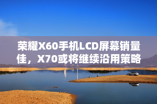 荣耀X60手机LCD屏幕销量佳，X70或将继续沿用策略