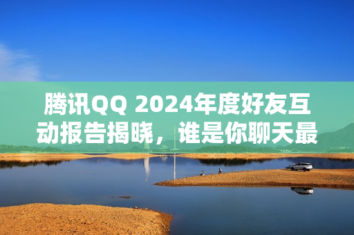 腾讯QQ 2024年度好友互动报告揭晓，谁是你聊天最频繁的好友？