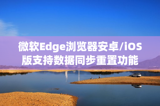 微软Edge浏览器安卓/iOS版支持数据同步重置功能 微软Edge浏览器安卓/iOS版支持数据同步重置功能