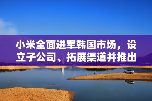小米全面进军韩国市场，设立子公司、拓展渠道并推出旗舰机型