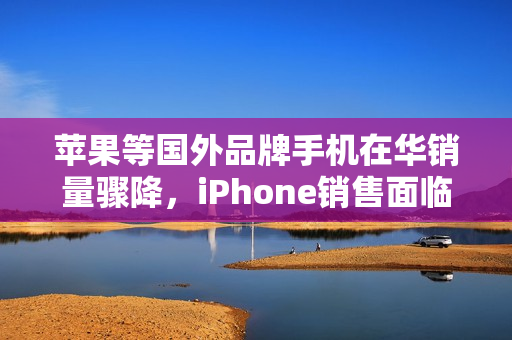 苹果等国外品牌手机在华销量骤降，iPhone销售面临严峻挑战