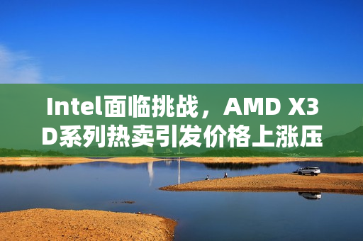 Intel面临挑战，AMD X3D系列热卖引发价格上涨压力