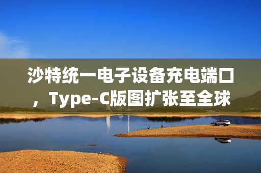沙特统一电子设备充电端口,Type-C版图扩张至全球新篇章 沙特统一电子设备充电端口,Type-C版图扩张至全球新篇章