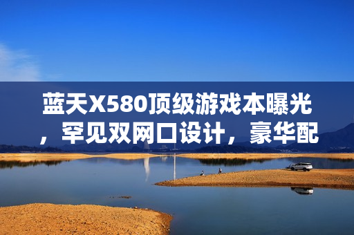 蓝天X580顶级游戏本曝光，罕见双网口设计，豪华配置震撼来袭，搭载RTX 50显卡与双雷电5接口，18寸巨屏引领潮流新标杆