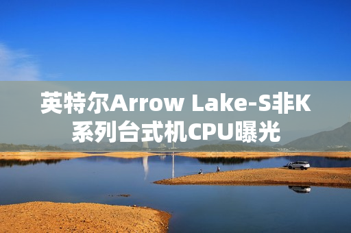 英特尔Arrow Lake-S非K系列台式机CPU曝光
