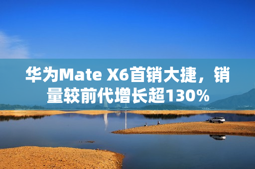 华为Mate X6首销大捷，销量较前代增长超130%
