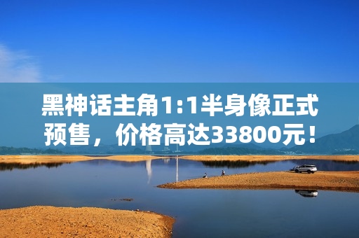 黑神话主角1:1半身像正式预售，价格高达33800元！