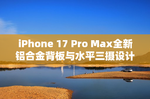 iPhone 17 Pro Max全新铝合金背板与水平三摄设计震撼登场！