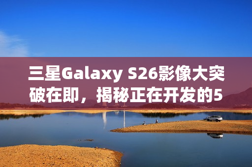 三星Galaxy S26影像大突破在即，揭秘正在开发的5亿像素感光元件