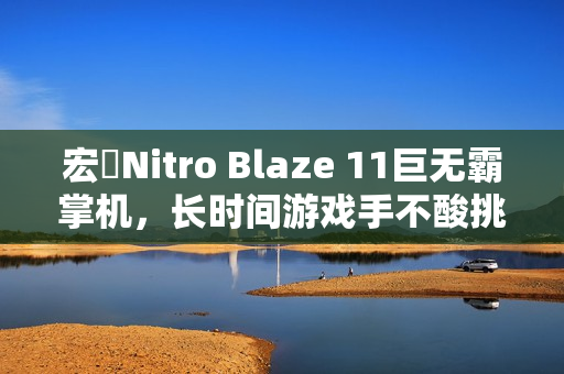 宏碁Nitro Blaze 11巨无霸掌机,长时间游戏手不酸挑战 宏碁Nitro Blaze 11巨无霸掌机,长时间游戏手不酸挑战
