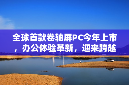 全球首款卷轴屏PC今年上市，办公体验革新，迎来跨越式发展