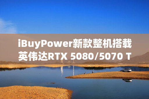 iBuyPower新款整机搭载英伟达RTX 5080/5070 Ti显卡亮相