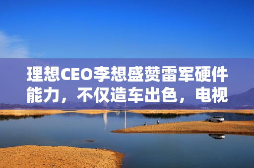 理想CEO李想盛赞雷军硬件能力，不仅造车出色，电视空调同样卓越