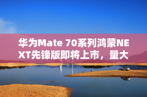 华为Mate 70系列鸿蒙NEXT先锋版即将上市，量大供应，准备好了吗？