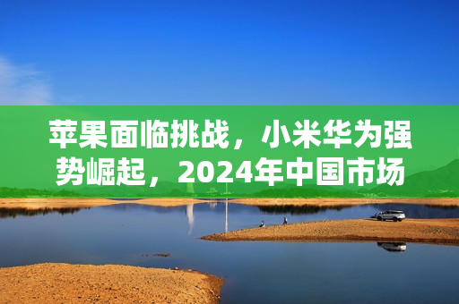 苹果面临挑战，小米华为强势崛起，2024年中国市场表现堪忧