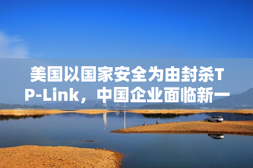 美国以国家安全为由封杀TP-Link,中国企业面临新一轮挑战 美国以国家安全为由封杀TP-Link,中国企业面临新一轮挑战
