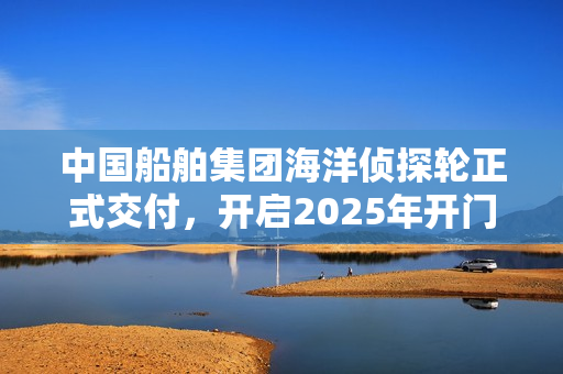 中国船舶集团海洋侦探轮正式交付，开启2025年开门红之旅