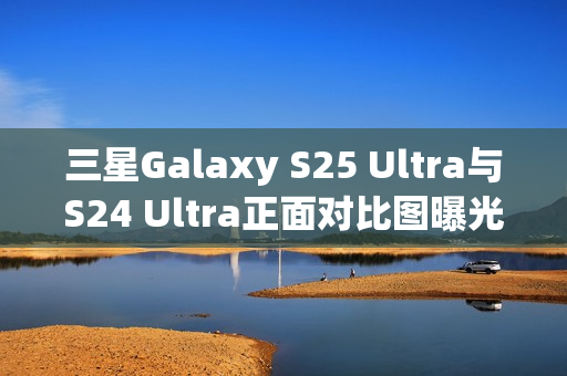 三星Galaxy S25 Ultra与S24 Ultra正面对比图曝光，新机更轻更薄，设计升级惊艳亮相！