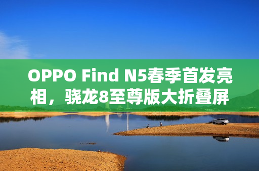OPPO Find N5春季首发亮相，骁龙8至尊版大折叠屏手机登场