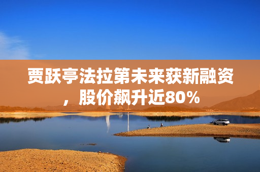 贾跃亭法拉第未来获新融资，股价飙升近80%