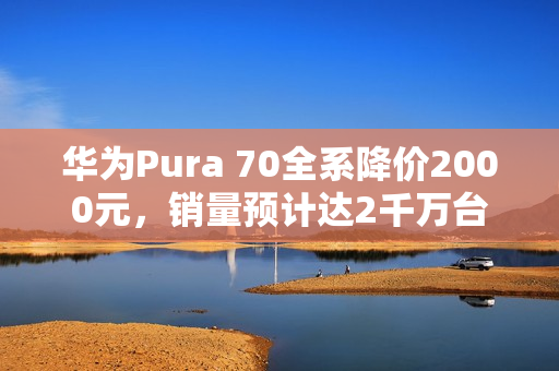 华为Pura 70全系降价2000元，销量预计达2千万台，标准版占据半壁江山