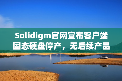 Solidigm官网宣布客户端固态硬盘停产，无后续产品替代