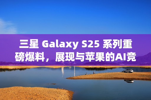 三星 Galaxy S25 系列重磅爆料，展现与苹果的AI竞争实力