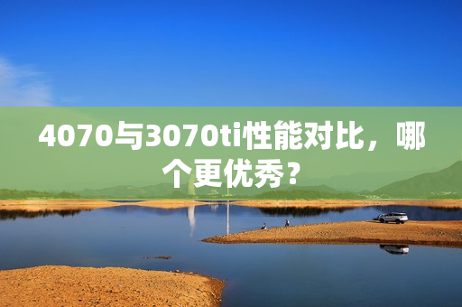 4070与3070ti性能对比，哪个更优秀？