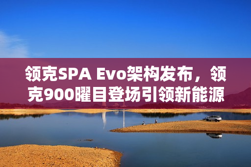 领克SPA Evo架构发布，领克900曜目登场引领新能源旗舰时代开启