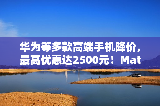 华为等多款高端手机降价,最高优惠达2500元!Mate X5与Pura 70系列等机型齐降价 华为等多款高端手机降价,最高优惠达2500元!Mate X5与Pura 70系列等机型齐降价
